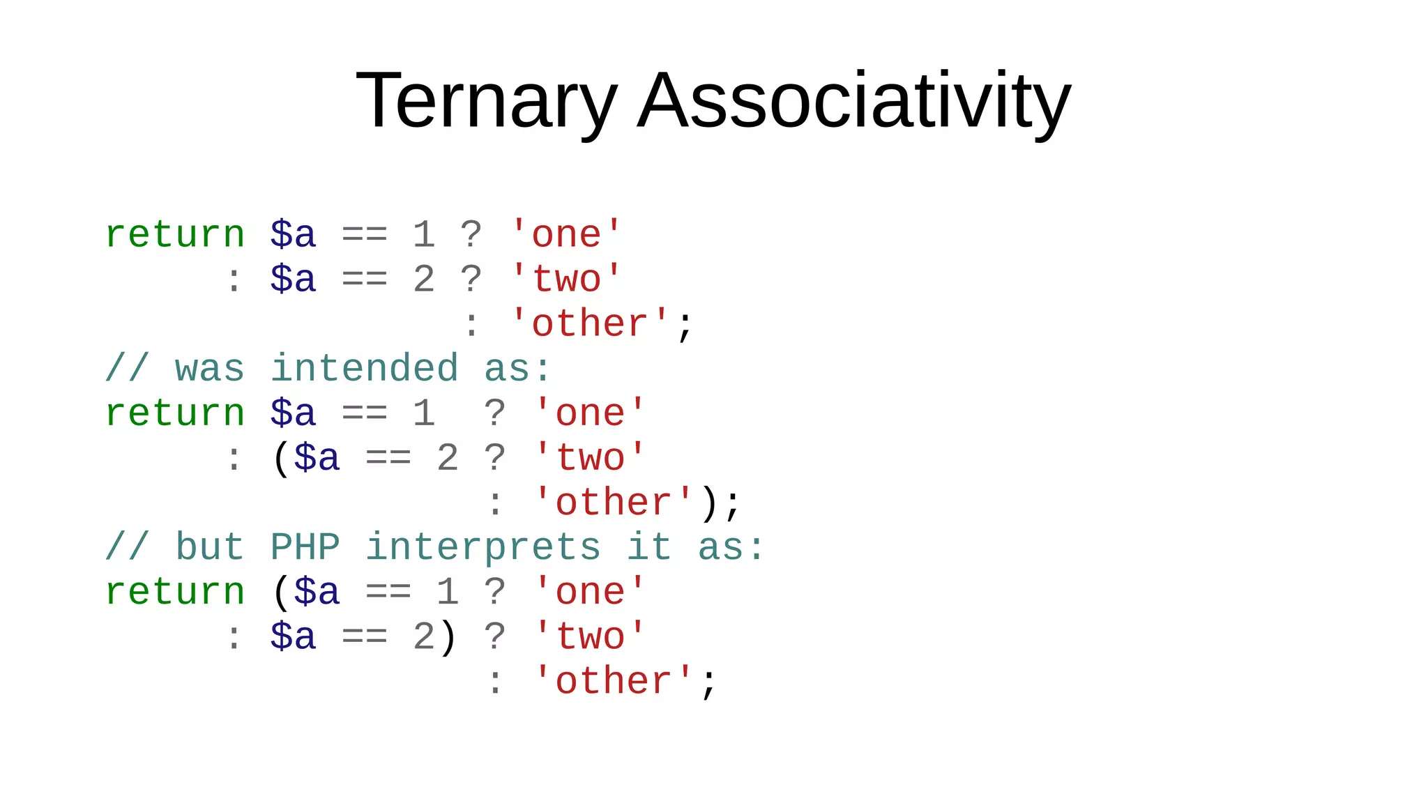 Ternary Associativity
return $a == 1 ? 'one'
: $a == 2 ? 'two'
: 'other';
// was intended as:
return $a == 1 ? 'one'
: ($a == 2 ? 'two'
: 'other');
// but PHP interprets it as:
return ($a == 1 ? 'one'
: $a == 2) ? 'two'
: 'other';
 
