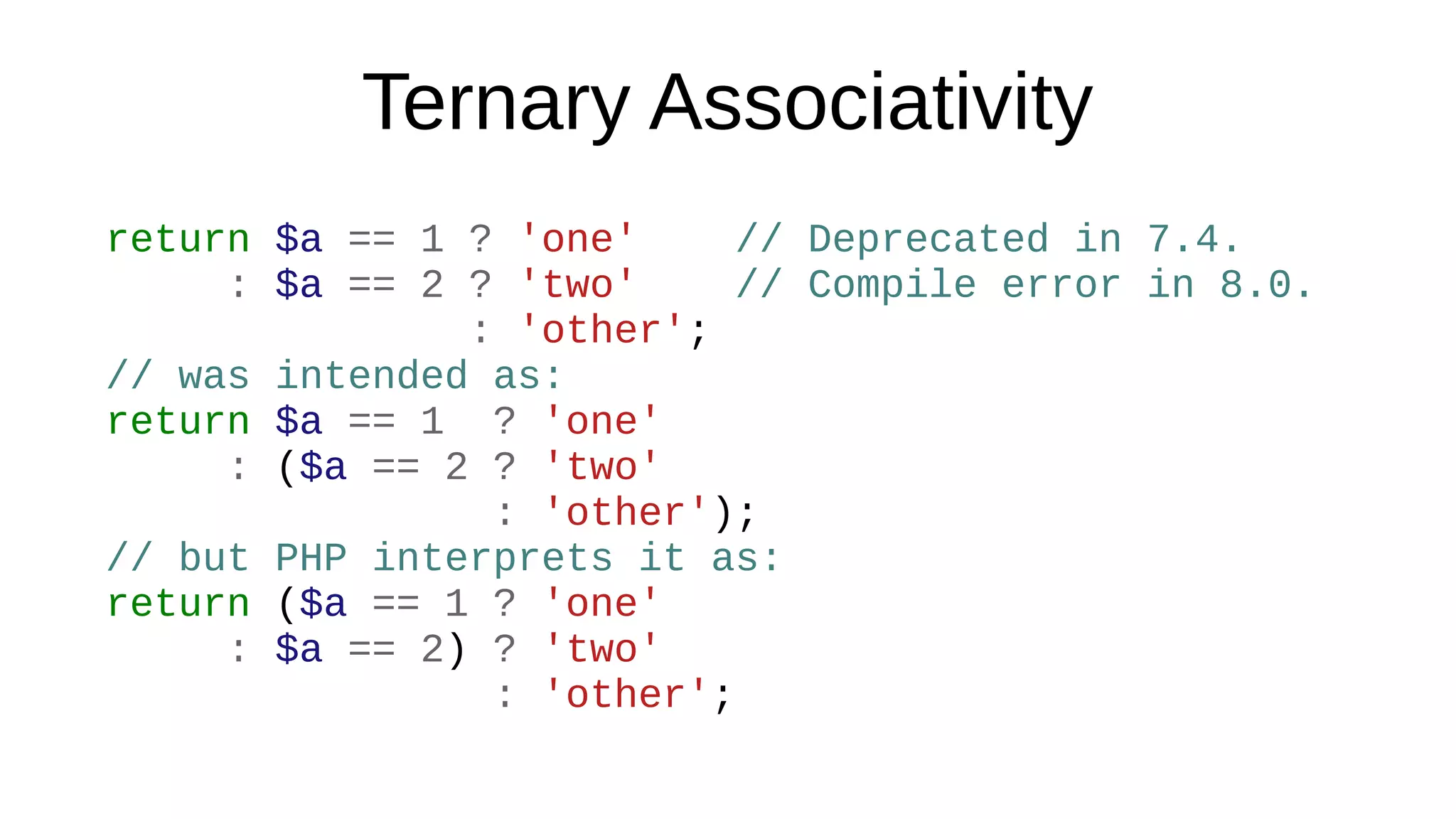 Ternary Associativity
return $a == 1 ? 'one' // Deprecated in 7.4.
: $a == 2 ? 'two' // Compile error in 8.0.
: 'other';
// was intended as:
return $a == 1 ? 'one'
: ($a == 2 ? 'two'
: 'other');
// but PHP interprets it as:
return ($a == 1 ? 'one'
: $a == 2) ? 'two'
: 'other';
 