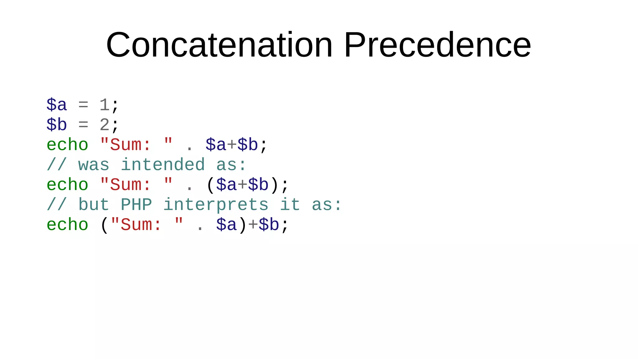 Concatenation Precedence
$a = 1;
$b = 2;
echo "Sum: " . $a+$b;
// was intended as:
echo "Sum: " . ($a+$b);
// but PHP interprets it as:
echo ("Sum: " . $a)+$b;
 