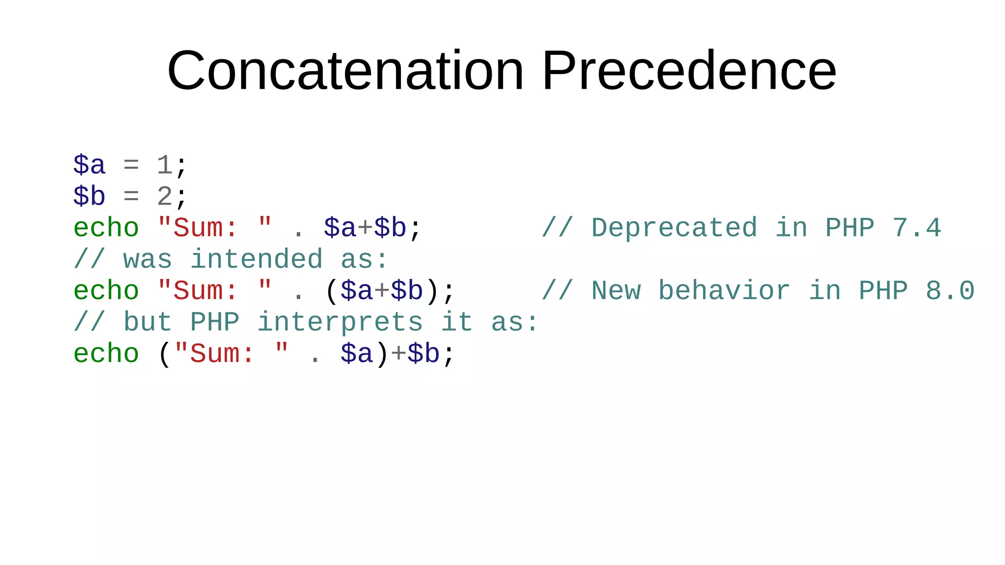 Concatenation Precedence
$a = 1;
$b = 2;
echo "Sum: " . $a+$b; // Deprecated in PHP 7.4
// was intended as:
echo "Sum: " . ($a+$b); // New behavior in PHP 8.0
// but PHP interprets it as:
echo ("Sum: " . $a)+$b;
 