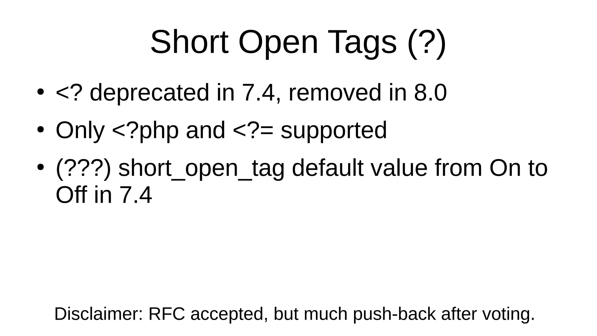 Short Open Tags (?)
●
<? deprecated in 7.4, removed in 8.0
●
Only <?php and <?= supported
●
(???) short_open_tag default value from On to
Off in 7.4
Disclaimer: RFC accepted, but much push-back after voting.
 
