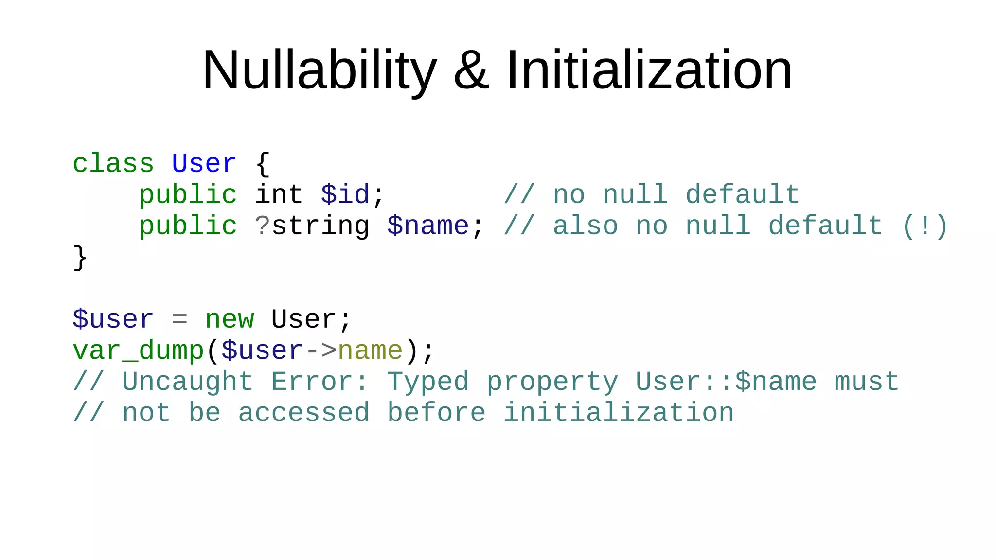 Nullability & Initialization
class User {
public int $id; // no null default
public ?string $name; // also no null default (!)
}
$user = new User;
var_dump($user->name);
// Uncaught Error: Typed property User::$name must
// not be accessed before initialization
 