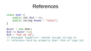 References
class User {
public int $id = 42;
public string $name = "nikic";
}
$user = new User;
$id =& $user->id;
$id = "not an id";
// Uncaught TypeError: Cannot assign string to
// reference held by property User::$id of type int
 