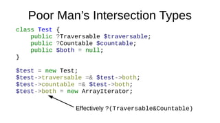 Poor Man’s Intersection Types
class Test {
public ?Traversable $traversable;
public ?Countable $countable;
public $both = null;
}
$test = new Test;
$test->traversable =& $test->both;
$test->countable =& $test->both;
$test->both = new ArrayIterator;
Effectively ?(Traversable&Countable)
 