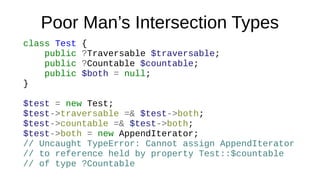 Poor Man’s Intersection Types
class Test {
public ?Traversable $traversable;
public ?Countable $countable;
public $both = null;
}
$test = new Test;
$test->traversable =& $test->both;
$test->countable =& $test->both;
$test->both = new AppendIterator;
// Uncaught TypeError: Cannot assign AppendIterator
// to reference held by property Test::$countable
// of type ?Countable
 