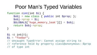 Poor Man’s Typed Variables
function &int(int $i) {
$obj = new class { public int $prop; };
$obj->prop = $i;
$GLOBALS['huge_memory_leak'][] = $obj;
return $obj->prop;
}
$i =& int(0);
$i = "foobar";
// Uncaught TypeError: Cannot assign string to
// reference held by property class@anonymous::$prop
// of type int
 