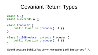 Covariant Return Types
class A {}
class B extends A {}
class Producer {
public function produce(): A {}
}
class ChildProducer extends Producer {
public function produce(): B {}
}
Sound because $childFactory->create() still instanceof A.
 