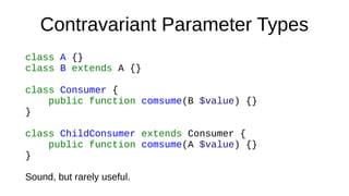 Contravariant Parameter Types
class A {}
class B extends A {}
class Consumer {
public function comsume(B $value) {}
}
class ChildConsumer extends Consumer {
public function comsume(A $value) {}
}
Sound, but rarely useful.
 