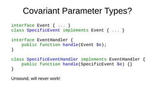 Covariant Parameter Types?
interface Event { ... }
class SpecificEvent implements Event { ... }
interface EventHandler {
public function handle(Event $e);
}
class SpecificEventHandler implements EventHandler {
public function handle(SpecificEvent $e) {}
}
Unsound, will never work!
 