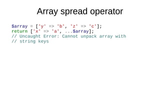 Array spread operator
$array = ['y' => 'b', 'z' => 'c'];
return ['x' => 'a', ...$array];
// Uncaught Error: Cannot unpack array with
// string keys
 