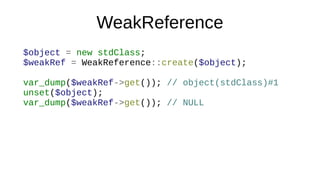 WeakReference
$object = new stdClass;
$weakRef = WeakReference::create($object);
var_dump($weakRef->get()); // object(stdClass)#1
unset($object);
var_dump($weakRef->get()); // NULL
 