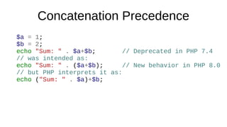 Concatenation Precedence
$a = 1;
$b = 2;
echo "Sum: " . $a+$b; // Deprecated in PHP 7.4
// was intended as:
echo "Sum: " . ($a+$b); // New behavior in PHP 8.0
// but PHP interprets it as:
echo ("Sum: " . $a)+$b;
 