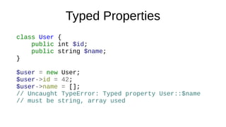 Typed Properties
class User {
public int $id;
public string $name;
}
$user = new User;
$user->id = 42;
$user->name = [];
// Uncaught TypeError: Typed property User::$name
// must be string, array used
 