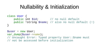 Nullability & Initialization
class User {
public int $id; // no null default
public ?string $name; // also no null default (!)
}
$user = new User;
var_dump($user->name);
// Uncaught Error: Typed property User::$name must
// not be accessed before initialization
 