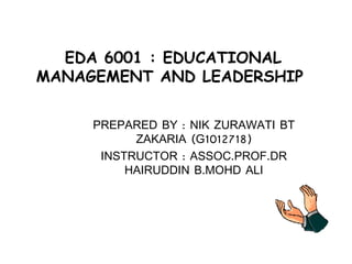 EDA 6001 : EDUCATIONAL MANAGEMENT AND LEADERSHIP  PREPARED BY : NIK ZURAWATI BT ZAKARIA (G1012718) INSTRUCTOR : ASSOC.PROF.DR HAIRUDDIN B.MOHD ALI 