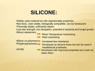 SILICONE:
•Widely used material but with objectionable properties.
•Non-toxic, color stable, biologically compatible, can be translucent
•Thermally stable, sufficiently elastic.
•Low tear strength, low elongation, potential to bacterial and fungal growth.
•Silicon elastomers
•Silicon co polymers
•Polyphosphazenes
•A2186
Room Temperature Vulcanizing
Heat vulcanizing
Increased tear resistance
Developed as denture liners but can be used in
maxillofacial prosthesis
Developed with improved properties but could not
retain them.
 