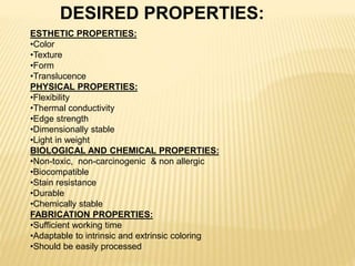 DESIRED PROPERTIES:
ESTHETIC PROPERTIES:
•Color
•Texture
•Form
•Translucence
PHYSICAL PROPERTIES:
•Flexibility
•Thermal conductivity
•Edge strength
•Dimensionally stable
•Light in weight
BIOLOGICAL AND CHEMICAL PROPERTIES:
•Non-toxic, non-carcinogenic & non allergic
•Biocompatible
•Stain resistance
•Durable
•Chemically stable
FABRICATION PROPERTIES:
•Sufficient working time
•Adaptable to intrinsic and extrinsic coloring
•Should be easily processed
 