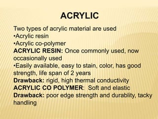 ACRYLIC
Two types of acrylic material are used
•Acrylic resin
•Acrylic co-polymer
ACRYLIC RESIN: Once commonly used, now
occasionally used
•Easily available, easy to stain, color, has good
strength, life span of 2 years
Drawback: rigid, high thermal conductivity
ACRYLIC CO POLYMER: Soft and elastic
Drawback: poor edge strength and durablity, tacky
handling
 