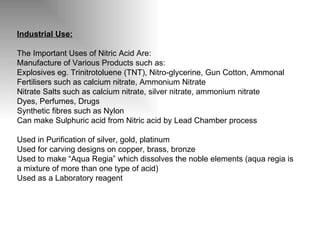Industrial Use: The Important Uses of Nitric Acid Are: Manufacture of Various Products such as: Explosives eg. Trinitrotoluene (TNT), Nitro-glycerine, Gun Cotton, Ammonal Fertilisers such as calcium nitrate, Ammonium Nitrate Nitrate Salts such as calcium nitrate, silver nitrate, ammonium nitrate Dyes, Perfumes, Drugs Synthetic fibres such as Nylon Can make Sulphuric acid from Nitric acid by Lead Chamber process Used in Purification of silver, gold, platinum  Used for carving designs on copper, brass, bronze Used to make “Aqua Regia” which dissolves the noble elements (aqua regia is a mixture of more than one type of acid) Used as a Laboratory reagent 
