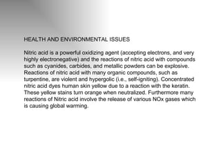 HEALTH AND ENVIRONMENTAL ISSUES Nitric acid is a powerful oxidizing agent (accepting electrons, and very highly electronegative) and the reactions of nitric acid with compounds such as cyanides, carbides, and metallic powders can be explosive. Reactions of nitric acid with many organic compounds, such as turpentine, are violent and hypergolic (i.e., self-igniting). Concentrated nitric acid dyes human skin yellow due to a reaction with the keratin. These yellow stains turn orange when neutralized. Furthermore many reactions of Nitric acid involve the release of various N Ox  gases which is causing global warming.  
