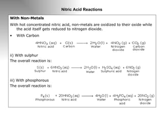 Nitric Acid Reactions With Non-Metals With hot concentrated nitric acid, non-metals are oxidized to their oxide while the acid itself gets reduced to nitrogen dioxide. With Carbon ii) With sulphur The overall reaction is:  iii) With phosphorous  The overall reaction is: 