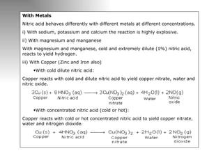With Metals Nitric acid behaves differently with different metals at different concentrations. i) With sodium, potassium and calcium the reaction is highly explosive. ii) With magnesium and manganese With magnesium and manganese, cold and extremely dilute (1%) nitric acid, reacts to yield hydrogen. iii) With Copper (Zinc and Iron also) With cold dilute nitric acid: Copper reacts with cold and dilute nitric acid to yield copper nitrate, water and nitric oxide. With concentrated nitric acid (cold or hot): Copper reacts with cold or hot concentrated nitric acid to yield copper nitrate, water and nitrogen dioxide. 