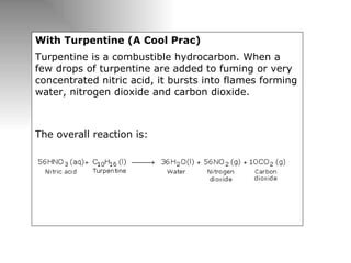 With Turpentine (A Cool Prac) Turpentine is a combustible hydrocarbon. When a few drops of turpentine are added to fuming or very concentrated nitric acid, it bursts into flames forming water, nitrogen dioxide and carbon dioxide. The overall reaction is:  