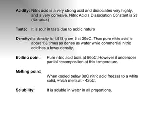 Acidity: Nitric acid is a very strong acid and dissociates very highly,  and is very corrosive. Nitric Acid’s Dissociation Constant is 28  (Ka value) Taste: It is sour in taste due to acidic nature Density: Its density is 1.513 g cm-3 at 20oC. Thus pure nitric acid is  about 1½ times as dense as water while commercial nitric  acid has a lower density. Boiling point: Pure nitric acid boils at 86oC. However it undergoes  partial decomposition at this temperature. Melting point: When cooled below 0oC nitric acid freezes to a white  solid, which melts at - 42oC. Solubility: It is soluble in water in all proportions. 