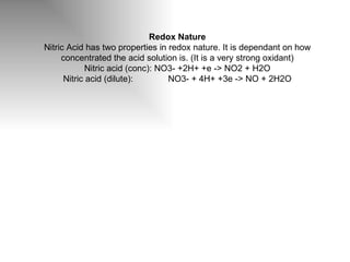 Redox Nature Nitric Acid has two properties in redox nature. It is dependant on how concentrated the acid solution is. (It is a very strong oxidant) Nitric acid (conc):  NO3- +2H+ +e -> NO2 + H2O Nitric acid (dilute):  NO3- + 4H+ +3e -> NO + 2H2O 