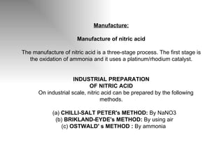 Manufacture: Manufacture of nitric acid The manufacture of nitric acid is a three-stage process. The first stage is the oxidation of ammonia and it uses a platinum/rhodium catalyst. INDUSTRIAL PREPARATION OF NITRIC ACID        On industrial scale, nitric acid can be prepared by the following methods.      (a)  CHILLI-SALT PETER's METHOD:  By NaNO3     (b)  BRIKLAND-EYDE's METHOD:  By using air     (c)  OSTWALD' s METHOD   :  By ammonia  