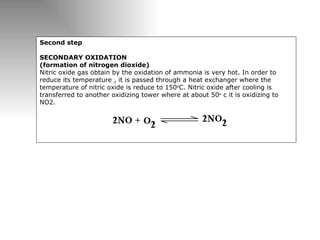 Second step   SECONDARY OXIDATION (formation of nitrogen dioxide)  Nitric oxide gas obtain by the oxidation of ammonia is very hot. In order to reduce its temperature , it is passed through a heat exchanger where the temperature of nitric oxide is reduce to 150 o C. Nitric oxide after cooling is transferred to another oxidizing tower where at about 50 o  c it is oxidizing to NO2.     