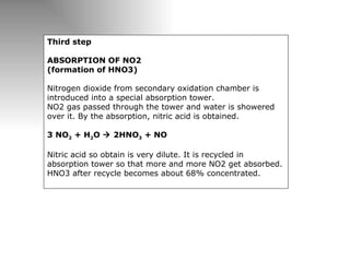 Third step   ABSORPTION OF NO2  (formation of HNO3) Nitrogen dioxide from secondary oxidation chamber is introduced into a special absorption tower.  NO2 gas passed through the tower and water is showered over it. By the absorption, nitric acid is obtained.  3 NO 2  + H 2 O    2HNO 3  + NO Nitric acid so obtain is very dilute. It is recycled in absorption tower so that more and more NO2 get absorbed. HNO3 after recycle becomes about 68% concentrated.  