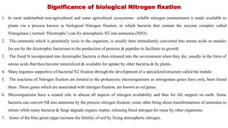 Significance of biological Nitrogen fixation
1. In most undisturbed non-agricultural and some agricultural ecosystems– soluble nitrogen (ammonium) is made available to
plants via a process known as biological Nitrogen fixation, in which bacteria that contain the enzyme complex called
Nitrogenase ( termed ‘Dizotrophs’) can fix atmospheric N2 into ammonia (NH3).
2. This ammonia which is potentially toxic to the organism, is usually then immediately converted into amino acids or amodes
for use by the dizotrophic bacterium in the production of proteins & peptides to facilitate its growth.
3. The fixed N incorporated into dizotrophic bacteria is then released into the environment when they die, usually in the form of
amino acids that then become mineralized & available for uptake by other bacteria & by plants.
4. Many legumes supportive of bacterial N2 fixation through the development of a specialized structure called the nodule.
5. The reactions of Nitrogen fixation are limited to the prokaryotic microorganisms as nitrogenase genes have only, been found
there. These genes which are associated with nitrogen fixation, are known as nif genes.
6. Microorganisms have a central role in almost all aspects of nitrogen availability and thus for life support on earth. Some
bacteria can convert N2 into ammonia by the process nitrogen fixation, some other bring about transformations of ammonia to
nitrate while many bacteria & fungi degrade organic matter, releasing fixed nitrogen for reuse by other organisms.
7. Some of the blue green algae increase the fertility of soil by fixing atmospheric nitrogen.
 