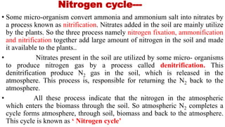 Nitrogen cycle---
• Some micro-organism convert ammonia and ammonium salt into nitrates by
a process known as nitrification. Nitrates added in the soil are mainly utilize
by the plants. So the three process namely nitrogen fixation, ammonification
and nitrification together add large amount of nitrogen in the soil and made
it available to the plants..
• Nitrates present in the soil are utilized by some micro- organisms
to produce nitrogen gas by a process called denitrification. This
denitrification produce N2 gas in the soil, which is released in the
atmosphere. This process is, responsible for returning the N2 back to the
atmosphere.
• All these process indicate that the nitrogen in the atmospheric
which enters the biomass through the soil. So atmospheric N2 completes a
cycle forms atmosphere, through soil, biomass and back to the atmosphere.
This cycle is known as ‘ Nitrogen cycle’
 
