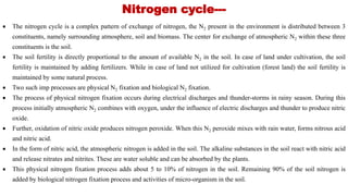 Nitrogen cycle---
 The nitrogen cycle is a complex pattern of exchange of nitrogen, the N2 present in the environment is distributed between 3
constituents, namely surrounding atmosphere, soil and biomass. The center for exchange of atmospheric N2 within these three
constituents is the soil.
 The soil fertility is directly proportional to the amount of available N2 in the soil. In case of land under cultivation, the soil
fertility is maintained by adding fertilizers. While in case of land not utilized for cultivation (forest land) the soil fertility is
maintained by some natural process.
 Two such imp processes are physical N2 fixation and biological N2 fixation.
 The process of physical nitrogen fixation occurs during electrical discharges and thunder-storms in rainy season. During this
process initially atmospheric N2 combines with oxygen, under the influence of electric discharges and thunder to produce nitric
oxide.
 Further, oxidation of nitric oxide produces nitrogen peroxide. When this N2 peroxide mixes with rain water, forms nitrous acid
and nitric acid.
 In the form of nitric acid, the atmospheric nitrogen is added in the soil. The alkaline substances in the soil react with nitric acid
and release nitrates and nitrites. These are water soluble and can be absorbed by the plants.
 This physical nitrogen fixation process adds about 5 to 10% of nitrogen in the soil. Remaining 90% of the soil nitrogen is
added by biological nitrogen fixation process and activities of micro-organism in the soil.
 
