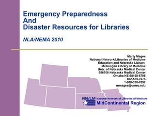 National Network of Libraries of Medicine
MidContinental Region
Emergency Preparedness
And
Disaster Resources for Libraries
NLA/NEMA 2010
Marty Magee
National Network/Libraries of Medicine
Education and Nebraska Liaison
McGoogan Library of Medicine
Univ. of Nebraska Medical Center
986706 Nebraska Medical Center
Omaha NE 68198-6706
402-559-7076
1-800-338-7657
mmagee@unmc.edu
 