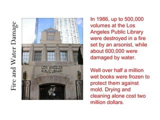FireandWaterDamage
In 1986, up to 500,000
volumes at the Los
Angeles Public Library
were destroyed in a fire
set by an arsonist, while
about 600,000 were
damaged by water.
Well over half a million
wet books were frozen to
protect them against
mold. Drying and
cleaning alone cost two
million dollars.
 