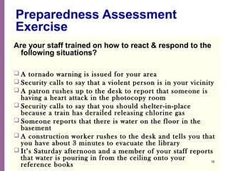 National Network of Libraries of Medicine
MidContinental Region
Preparedness Assessment
Exercise
Are your staff trained on how to react & respond to the
following situations?
 A tornado warning is issued for your area
 Security calls to say that a violent person is in your vicinity
 A patron rushes up to the desk to report that someone is
having a heart attack in the photocopy room
 Security calls to say that you should shelter-in-place
because a train has derailed releasing chlorine gas
 Someone reports that there is water on the floor in the
basement
 A construction worker rushes to the desk and tells you that
you have about 3 minutes to evacuate the library
 It’s Saturday afternoon and a member of your staff reports
that water is pouring in from the ceiling onto your
reference books
19
 