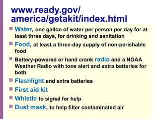 National Network of Libraries of Medicine
MidContinental Region
www.ready.gov/
america/getakit/index.html
 Water, one gallon of water per person per day for at
least three days, for drinking and sanitation
 Food, at least a three-day supply of non-perishable
food
 Battery-powered or hand crank radio and a NOAA
Weather Radio with tone alert and extra batteries for
both
 Flashlight and extra batteries
 First aid kit
 Whistle to signal for help
 Dust mask, to help filter contaminated air
 