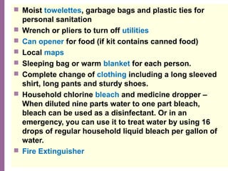 National Network of Libraries of Medicine
MidContinental Region
 Moist towelettes, garbage bags and plastic ties for
personal sanitation
 Wrench or pliers to turn off utilities
 Can opener for food (if kit contains canned food) 
 Local maps
 Sleeping bag or warm blanket for each person.
 Complete change of clothing including a long sleeved
shirt, long pants and sturdy shoes.
 Household chlorine bleach and medicine dropper –
When diluted nine parts water to one part bleach,
bleach can be used as a disinfectant. Or in an
emergency, you can use it to treat water by using 16
drops of regular household liquid bleach per gallon of
water.
 Fire Extinguisher
 