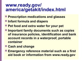 National Network of Libraries of Medicine
MidContinental Region
www.ready.gov/
america/getakit/index.html
 Prescription medications and glasses
 Infant formula and diapers
 Pet food and extra water for your pet
 Important family documents such as copies
of insurance policies, identification and bank
account records in a waterproof, portable
container
 Cash and change
 Emergency reference material such as a first
aid book or information from www.ready.gov
 