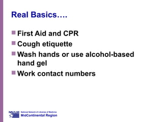 National Network of Libraries of Medicine
MidContinental Region
Real Basics….
 First Aid and CPR
 Cough etiquette
 Wash hands or use alcohol-based
hand gel
 Work contact numbers
 