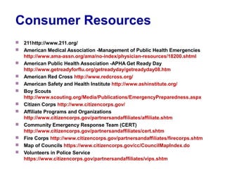 Consumer Resources
 211http://www.211.org/
 American Medical Association -Management of Public Health Emergencies
http://www.ama-assn.org/ama/no-index/physician-resources/18200.shtml
 American Public Health Association -APHA Get Ready Day
http://www.getreadyforflu.org/getreadyday/getreadyday08.htm
 American Red Cross http://www.redcross.org/
 American Safety and Health Institute http://www.ashinstitute.org/
 Boy Scouts
http://www.scouting.org/Media/Publications/EmergencyPreparedness.aspx
 Citizen Corps http://www.citizencorps.gov/
 Affiliate Programs and Organizations
http://www.citizencorps.gov/partnersandaffiliates/affiliate.shtm
 Community Emergency Response Team (CERT)
http://www.citizencorps.gov/partnersandaffiliates/cert.shtm
 Fire Corps http://www.citizencorps.gov/partnersandaffiliates/firecorps.shtm
 Map of Councils https://www.citizencorps.gov/cc/CouncilMapIndex.do
 Volunteers in Police Service
https://www.citizencorps.gov/partnersandaffiliates/vips.shtm
 