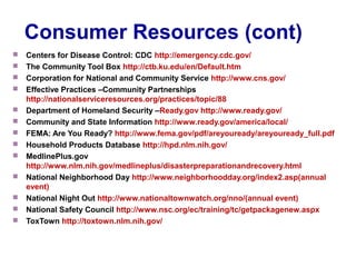 Consumer Resources (cont)
 Centers for Disease Control: CDC http://emergency.cdc.gov/
 The Community Tool Box http://ctb.ku.edu/en/Default.htm
 Corporation for National and Community Service http://www.cns.gov/
 Effective Practices –Community Partnerships
http://nationalserviceresources.org/practices/topic/88
 Department of Homeland Security –Ready.gov http://www.ready.gov/
 Community and State Information http://www.ready.gov/america/local/
 FEMA: Are You Ready? http://www.fema.gov/pdf/areyouready/areyouready_full.pdf
 Household Products Database http://hpd.nlm.nih.gov/
 MedlinePlus.gov
http://www.nlm.nih.gov/medlineplus/disasterpreparationandrecovery.html
 National Neighborhood Day http://www.neighborhoodday.org/index2.asp(annual
event)
 National Night Out http://www.nationaltownwatch.org/nno/(annual event)
 National Safety Council http://www.nsc.org/ec/training/tc/getpackagenew.aspx
 ToxTown http://toxtown.nlm.nih.gov/
 