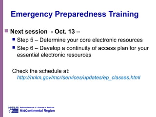 National Network of Libraries of Medicine
MidContinental Region
Emergency Preparedness Training
 Next session - Oct. 13 –
 Step 5 – Determine your core electronic resources
 Step 6 – Develop a continuity of access plan for your
essential electronic resources
Check the schedule at:
http://nnlm.gov/mcr/services/updates/ep_classes.html
 