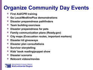 National Network of Libraries of Medicine
MidContinental Region
Organize Community Day Events
 First Aid/CPR training
 Go Local/MedlinePlus demonstrations
 Disaster preparedness pathfinders
 Team building exercises
 Disaster preparedness for pets
 Family communication plans (Ready.gov)
 City maps (Evacuation routes, important markers)
 Disaster kit giveaways
 Disaster plan consultations
 Survivor storytelling
 Kids' book reading/puppet show
 Disaster scenario
 Relevant videos/movies
 