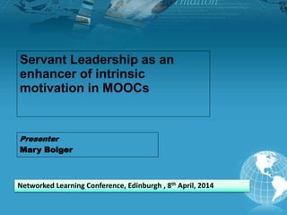 Servant Leadership as an
enhancer of intrinsic
motivation in MOOCs
Presenter
Mary Bolger
Networked Learning Conference, Edinburgh , 8th April, 2014
 