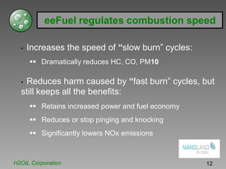 eeFuel regulates combustion speed
• Increases the speed of “slow burn” cycles:
Dramatically reduces HC, CO, PM10
• Reduces harm caused by “fast burn” cycles, but
still keeps all the benefits:
Retains increased power and fuel economy
Reduces or stop pinging and knocking
Significantly lowers NOx emissions
H2OIL Corporation 12