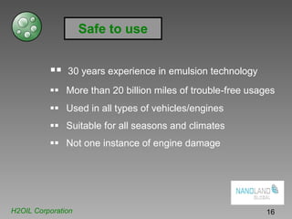 Safe to use
30 years experience in emulsion technology
More than 20 billion miles of trouble-free usages
Used in all types of vehicles/engines
Suitable for all seasons and climates
Not one instance of engine damage
H2OIL Corporation 16