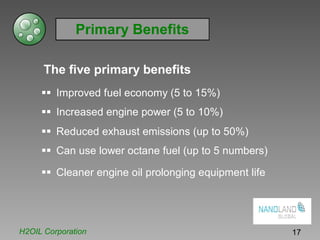Primary Benefits
The five primary benefits
Improved fuel economy (5 to 15%)
Increased engine power (5 to 10%)
Reduced exhaust emissions (up to 50%)
Can use lower octane fuel (up to 5 numbers)
Cleaner engine oil prolonging equipment life
H2OIL Corporation 17